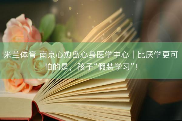 米兰体育 南京心愈岛心身医学中心｜比厌学更可怕的是，孩子“假装学习”！