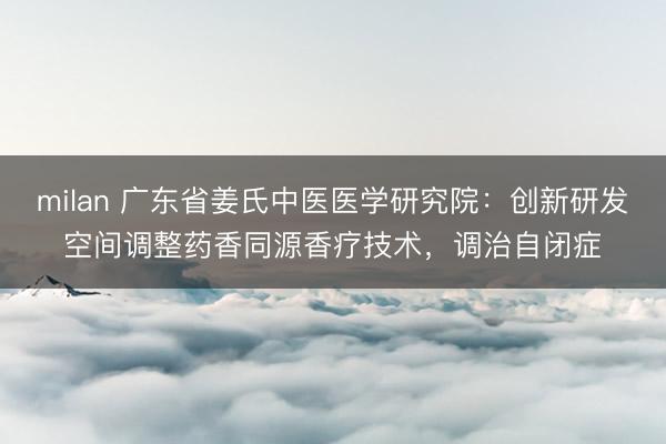 milan 广东省姜氏中医医学研究院:创新研发空间调整药香同源香疗技术,调治自闭症