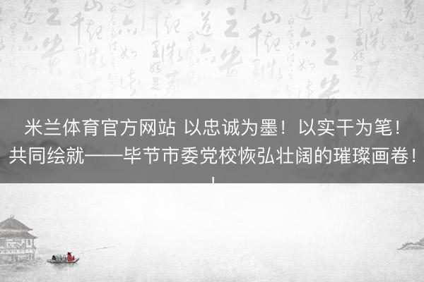 米兰体育官方网站 以忠诚为墨！以实干为笔！共同绘就——毕节市委党校恢弘壮阔的璀璨画卷！
