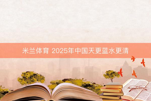 米兰体育 2025年中国天更蓝水更清