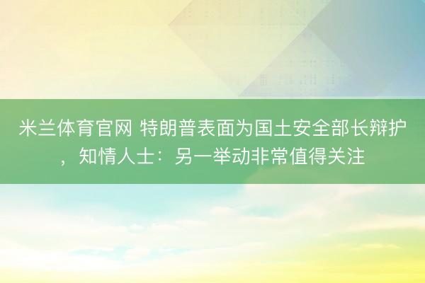 米兰体育官网 特朗普表面为国土安全部长辩护，知情人士：另一举动非常值得关注