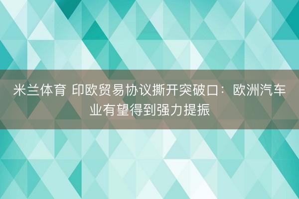 米兰体育 印欧贸易协议撕开突破口:欧洲汽车业有望得到强力提振