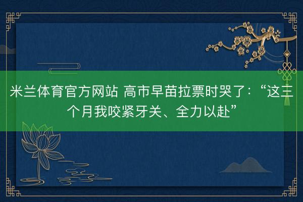 米兰体育官方网站 高市早苗拉票时哭了:“这三个月我咬紧牙关、全力以赴”