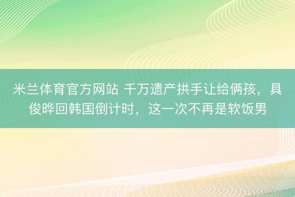米兰体育官方网站 千万遗产拱手让给俩孩，具俊晔回韩国倒计时，这一次不再是软饭男