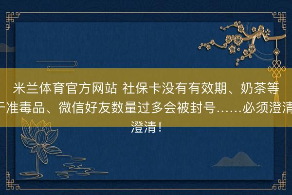 米兰体育官方网站 社保卡没有有效期、奶茶等于准毒品、微信好友数量过多会被封号……必须澄清！