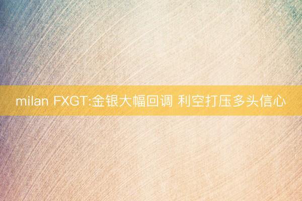 milan FXGT:金银大幅回调 利空打压多头信心
