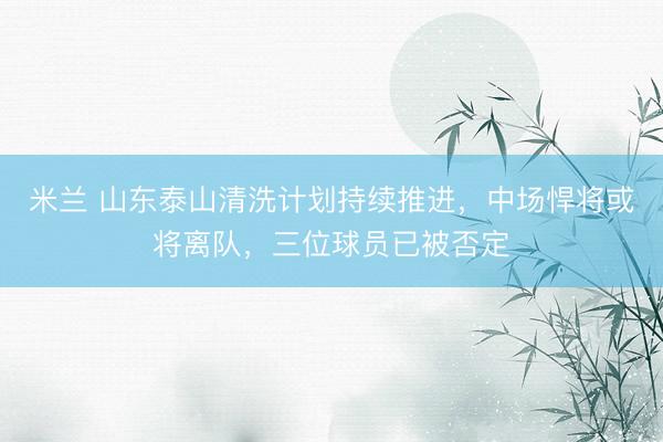 米兰 山东泰山清洗计划持续推进，中场悍将或将离队，三位球员已被否定