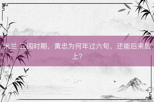 米兰 三国时期，黄忠为何年过六旬，还能后来居上？