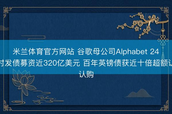 米兰体育官方网站 谷歌母公司Alphabet 24小时发债募资近320亿美元 百年英镑债获近十倍超额认购