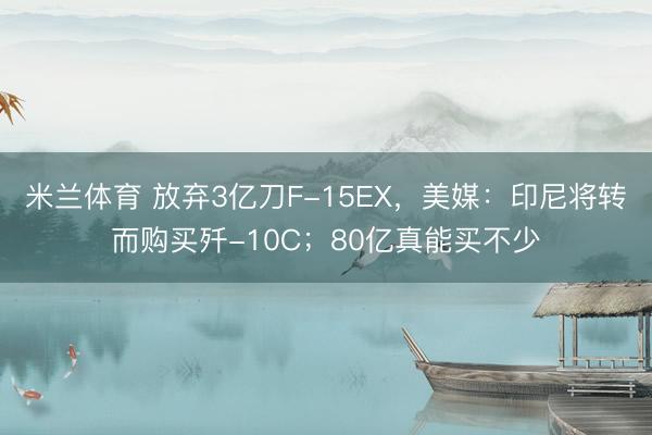 米兰体育 放弃3亿刀F-15EX，美媒：印尼将转而购买歼-10C；80亿真能买不少