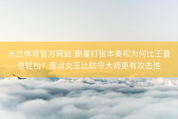 米兰体育官方网站 蒯曼打张本美和为何比王曼昱轻松？落点女王比防守大师更有攻击性