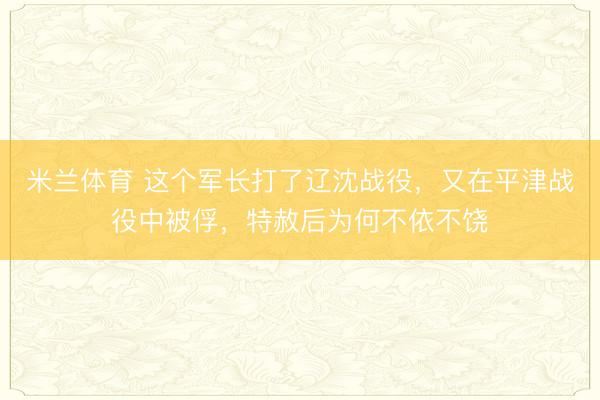 米兰体育 这个军长打了辽沈战役，又在平津战役中被俘，特赦后为何不依不饶