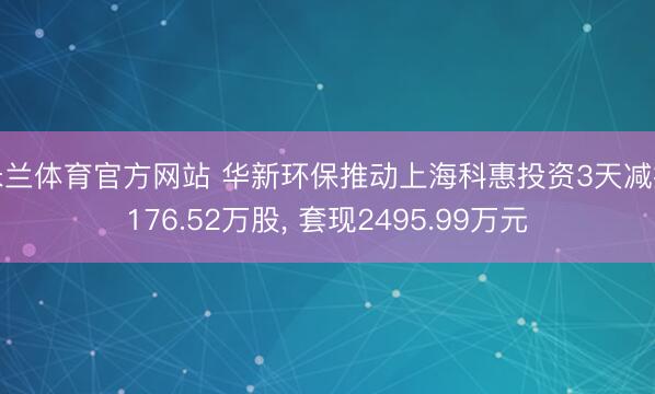 米兰体育官方网站 华新环保推动上海科惠投资3天减握176.52万股， 套现2495.99万元