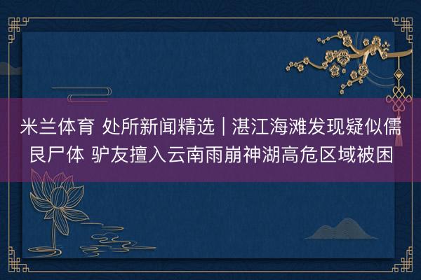 米兰体育 处所新闻精选 | 湛江海滩发现疑似儒艮尸体 驴友擅入云南雨崩神湖高危区域被困
