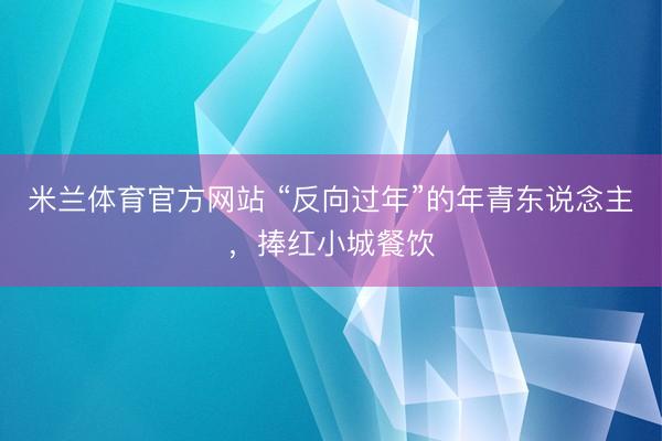 米兰体育官方网站 “反向过年”的年青东说念主，捧红小城餐饮