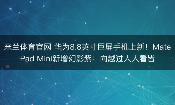 米兰体育官网 华为8.8英寸巨屏手机上新！MatePad Mini新增幻影紫：向越过人人看皆