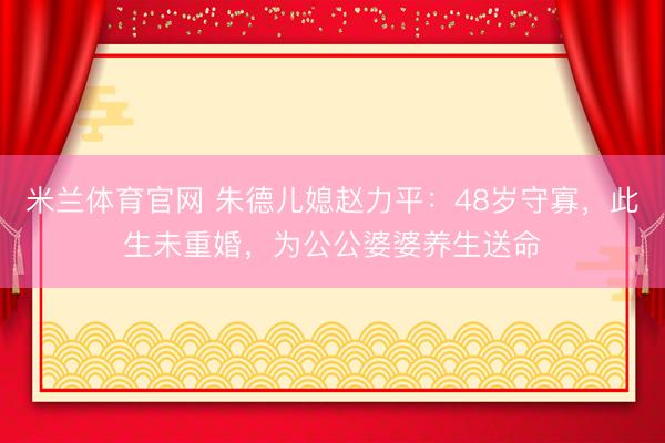 米兰体育官网 朱德儿媳赵力平：48岁守寡，此生未重婚，为公公婆婆养生送命