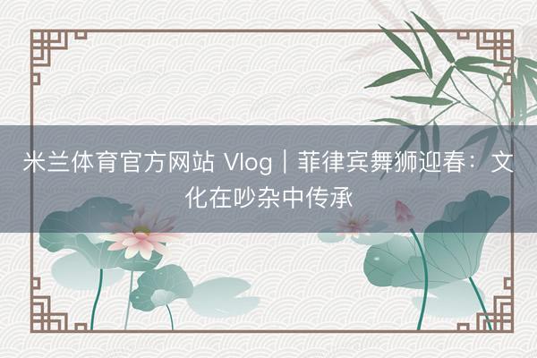 米兰体育官方网站 Vlog｜菲律宾舞狮迎春：文化在吵杂中传承