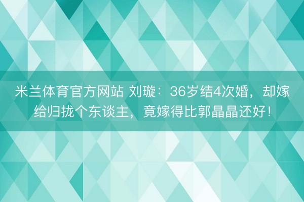 米兰体育官方网站 刘璇：36岁结4次婚，却嫁给归拢个东谈主，竟嫁得比郭晶晶还好！