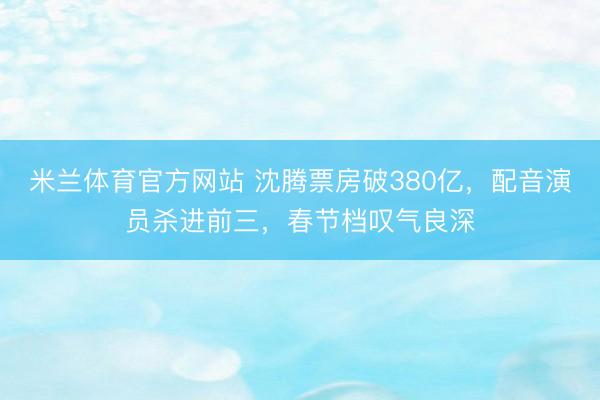 米兰体育官方网站 沈腾票房破380亿,配音演员杀进前三,春节档叹气良深