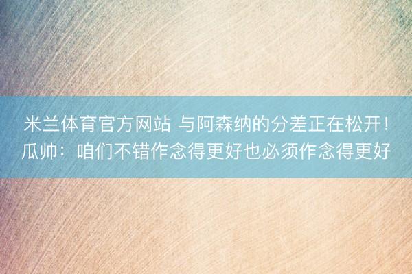 米兰体育官方网站 与阿森纳的分差正在松开!瓜帅:咱们不错作念得更好也必须作念得更好