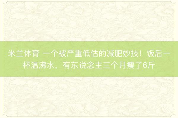 米兰体育 一个被严重低估的减肥妙技!饭后一杯温沸水,有东说念主三个月瘦了6斤