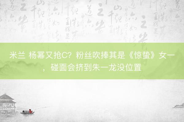 米兰 杨幂又抢C？粉丝吹捧其是《惊蛰》女一，碰面会挤到朱一龙没位置