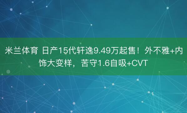 米兰体育 日产15代轩逸9.49万起售!外不雅+内饰大变样,苦守1.6自吸+CVT