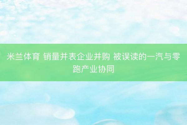 米兰体育 销量并表企业并购 被误读的一汽与零跑产业协同