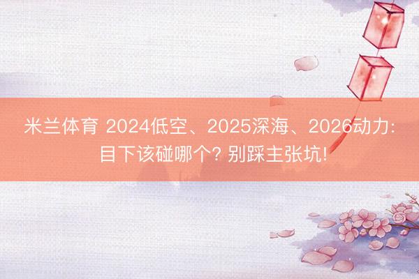 米兰体育 2024低空、2025深海、2026动力: 目下该碰哪个? 别踩主张坑!