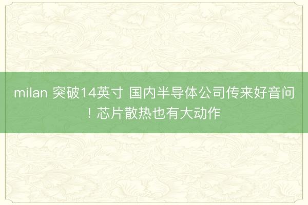 milan 突破14英寸 国内半导体公司传来好音问! 芯片散热也有大动作