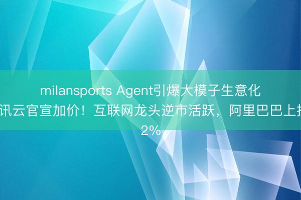 milansports Agent引爆大模子生意化，腾讯云官宣加价！互联网龙头逆市活跃，阿里巴巴上探2%