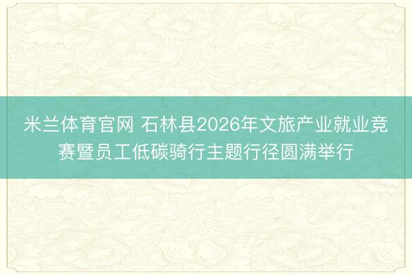 米兰体育官网 石林县2026年文旅产业就业竞赛暨员工低碳骑行主题行径圆满举行