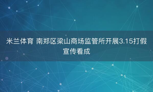 米兰体育 南郑区梁山商场监管所开展3.15打假宣传看成