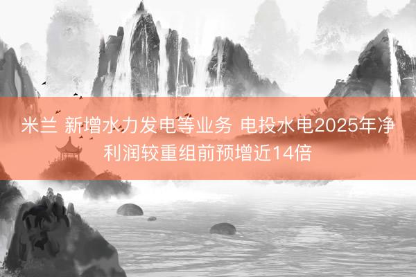 米兰 新增水力发电等业务 电投水电2025年净利润较重组前预增近14倍