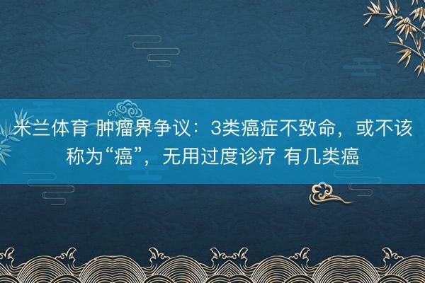 米兰体育 肿瘤界争议:3类癌症不致命,或不该称为“癌”,无用过度诊疗 有几类癌