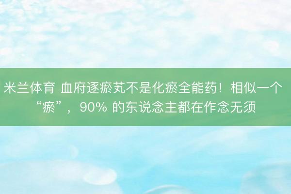 米兰体育 血府逐瘀芄不是化瘀全能药！相似一个 “瘀” ，90% 的东说念主都在作念无须