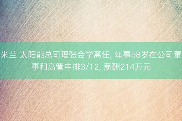 米兰 太阳能总司理张会学离任, 年事58岁在公司董事和高管中排3/12, 薪酬214万元