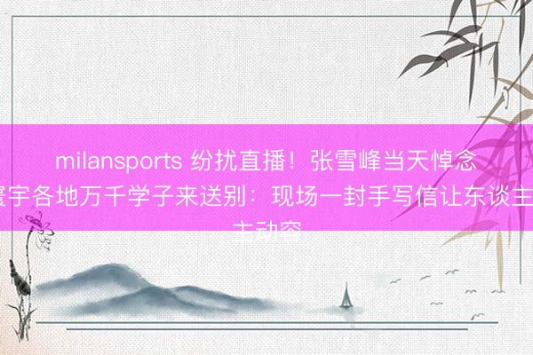 milansports 纷扰直播！张雪峰当天悼念会 寰宇各地万千学子来送别：现场一封手写信让东谈主动容