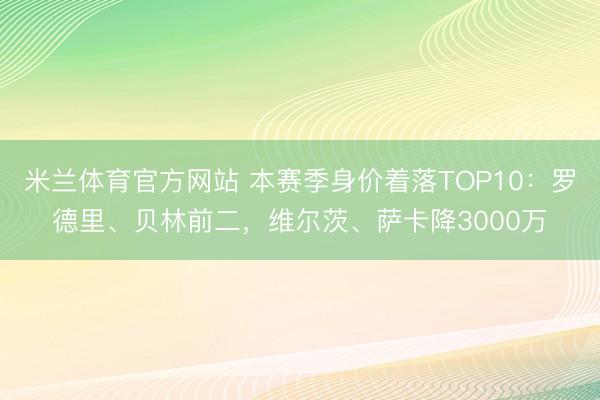 米兰体育官方网站 本赛季身价着落TOP10：罗德里、贝林前二，维尔茨、萨卡降3000万