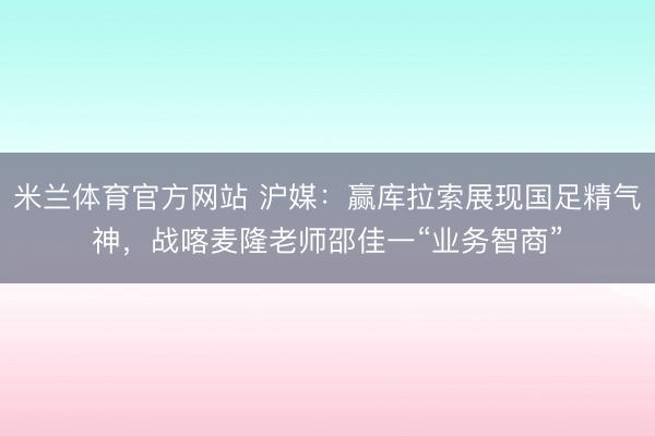 米兰体育官方网站 沪媒：赢库拉索展现国足精气神，战喀麦隆老师邵佳一“业务智商”