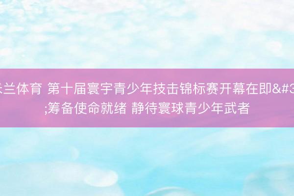 米兰体育 第十届寰宇青少年技击锦标赛开幕在即 筹备使命就绪 静待寰球青少年武者