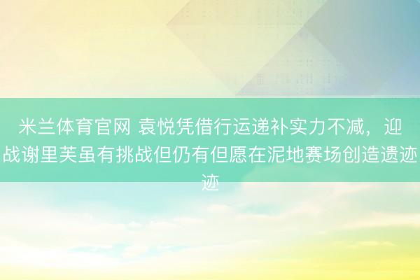 米兰体育官网 袁悦凭借行运递补实力不减，迎战谢里芙虽有挑战但仍有但愿在泥地赛场创造遗迹