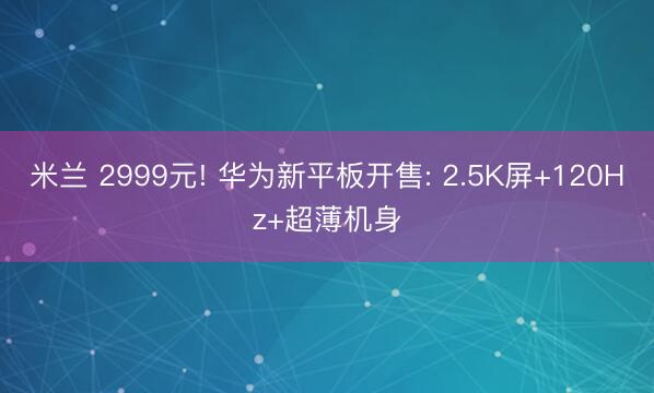 米兰 2999元! 华为新平板开售: 2.5K屏+120Hz+超薄机身