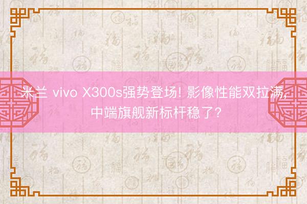米兰 vivo X300s强势登场! 影像性能双拉满， 中端旗舰新标杆稳了?