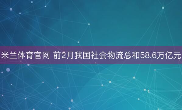 米兰体育官网 前2月我国社会物流总和58.6万亿元