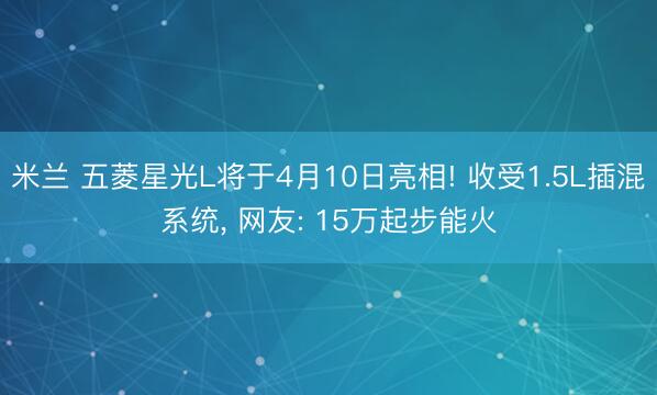 米兰 五菱星光L将于4月10日亮相! 收受1.5L插混系统， 网友: 15万起步能火