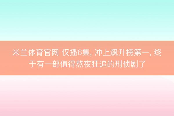 米兰体育官网 仅播6集, 冲上飙升榜第一, 终于有一部值得熬夜狂追的刑侦剧了