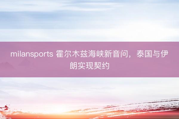 milansports 霍尔木兹海峡新音问，泰国与伊朗实现契约