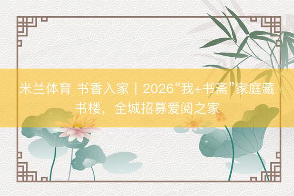 米兰体育 书香入家｜2026“我+书斋”家庭藏书楼，全城招募爱阅之家